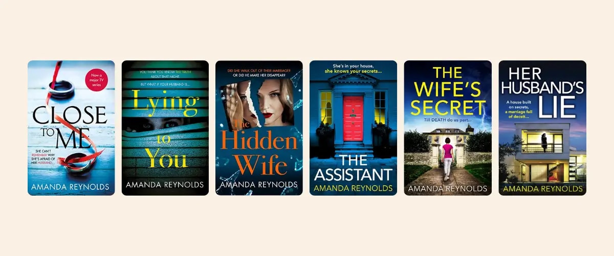 Covers of psychological thriller novels by Amanda Reynolds: Close to Me, Lying to You, The Hidden Wife, The Assistant, The Wife's Secret, and Her Husband's Lie.